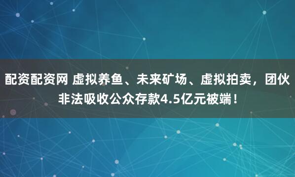 配资配资网 虚拟养鱼、未来矿场、虚拟拍卖，团伙非法吸收公众存款4.5亿元被端！