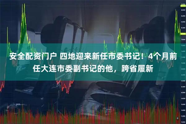 安全配资门户 四地迎来新任市委书记！4个月前任大连市委副书记的他，跨省履新