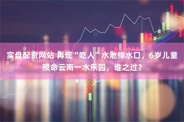 实盘配资网站 再现“吃人”水池排水口，6岁儿童殒命云南一水乐园，谁之过？