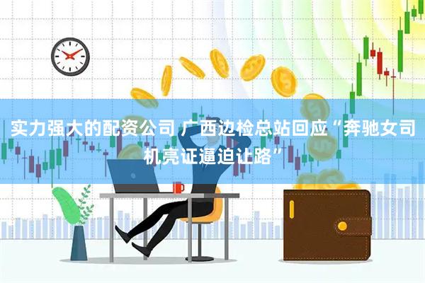 实力强大的配资公司 广西边检总站回应“奔驰女司机亮证逼迫让路”