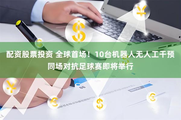 配资股票投资 全球首场！10台机器人无人工干预同场对抗足球赛即将举行
