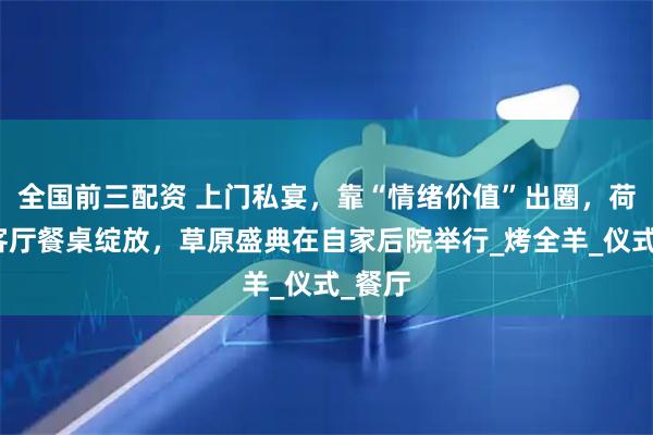 全国前三配资 上门私宴，靠“情绪价值”出圈，荷花在客厅餐桌绽放，草原盛典在自家后院举行_烤全羊_仪式_餐厅