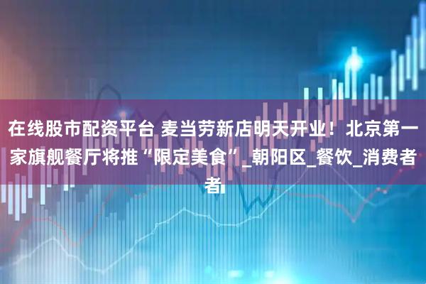 在线股市配资平台 麦当劳新店明天开业！北京第一家旗舰餐厅将推“限定美食”_朝阳区_餐饮_消费者