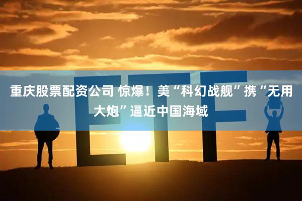 重庆股票配资公司 惊爆！美“科幻战舰”携“无用大炮”逼近中国海域