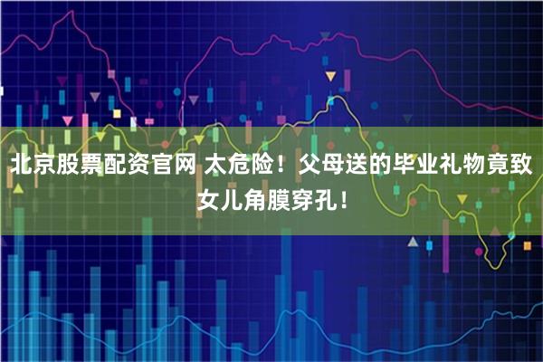 北京股票配资官网 太危险！父母送的毕业礼物竟致女儿角膜穿孔！