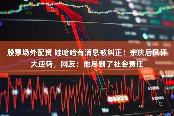 股票场外配资 娃哈哈有消息被纠正！宗庆后风评大逆转，网友：他尽到了社会责任