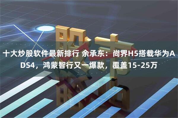 十大炒股软件最新排行 余承东：尚界H5搭载华为ADS4，鸿蒙智行又一爆款，覆盖15-25万
