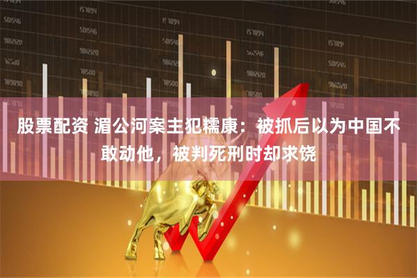 股票配资 湄公河案主犯糯康：被抓后以为中国不敢动他，被判死刑时却求饶