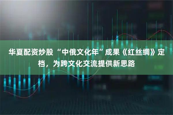 华夏配资炒股 “中俄文化年”成果《红丝绸》定档，为跨文化交流提供新思路