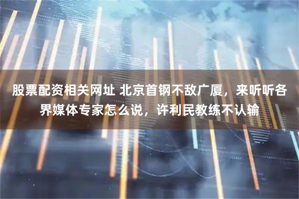 股票配资相关网址 北京首钢不敌广厦，来听听各界媒体专家怎么说，许利民教练不认输