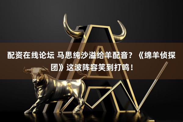 配资在线论坛 马思纯沙溢给羊配音？《绵羊侦探团》这波阵容笑到打鸣！
