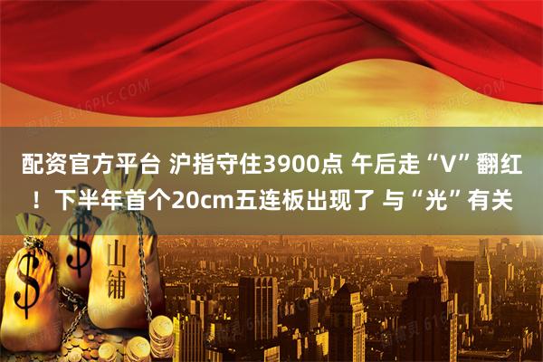 配资官方平台 沪指守住3900点 午后走“V”翻红！下半年首个20cm五连板出现了 与“光”有关